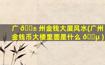 广 🐱 州金钱大厦风水(广州金钱币大楼里面是什么 🐵 )